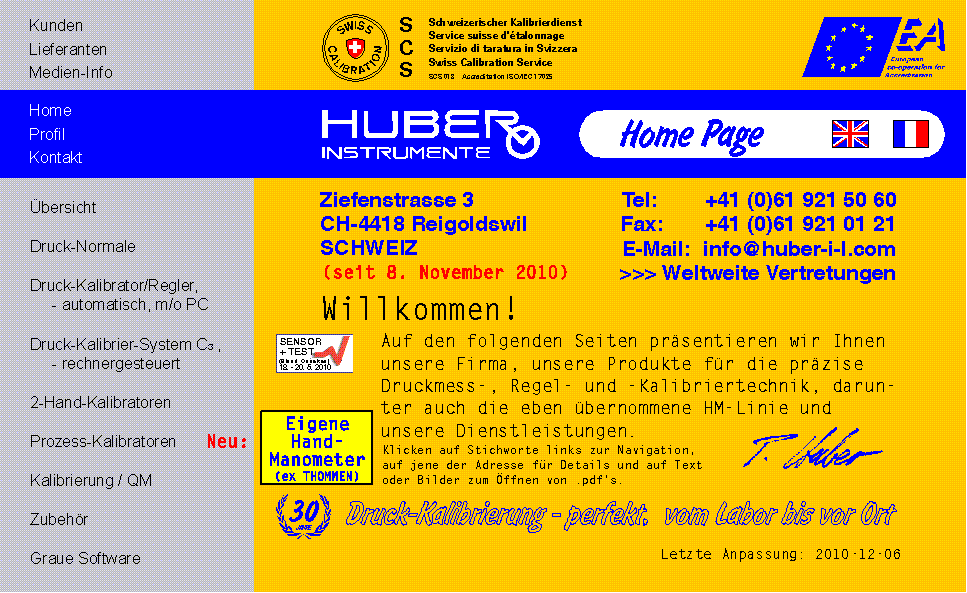 HUBER INSTRUMENTE Milit&auml;rstrasse 15 Postfach CH-4410 Liestal / Schweiz Tel: +41 (0)61 921 50 60 Fax: +41 (0)61 921 0121 E-Mail: info@huber-i-l.com Willkommen! Auf den folgenden Seiten k&ouml;nnen wir Ihnen unsere Firma, ihre Produkte und Dienstleistungen f&uuml;r die Druckmess- und Kalibriertechnik vorstellen. Klicken Sie auf Stichworte links zur Navigation und auf jene der Adresse f&uuml;r Details. 25 Jahre Druck-Kalibrierung - perfekt, vom Labor bis vor Ort Ausstellungen: INTERKAMA, SENSOR