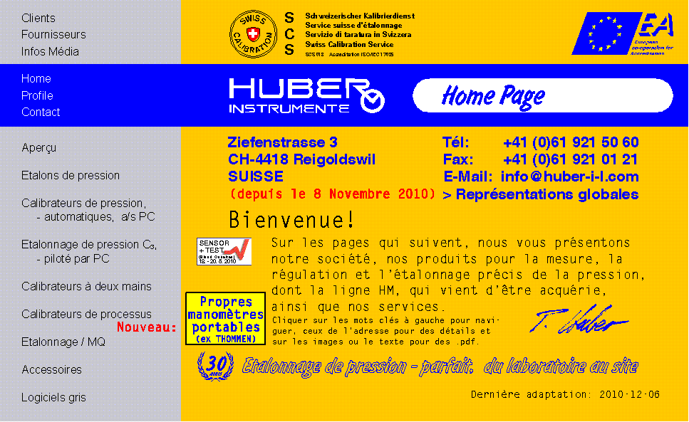 HUBER INSTRUMENTE Militaerstrasse 15 Boite postale CH-4410 Liestal / Suisse T&eacute;l: +41 (0)61 921 50 60 Fax: +41 (0)61 921 01 21 E-Mail: info@huber-i-l.com Bienvenue! Les pages qui suivent vous pr&eacute;sentent notre soci&eacute;t&eacute;, nos produits et nos services pour la mesure et l'&eacute;talonnage de la pression. Cliquez sur les mots cl&eacute;s &agrave; gauche pour la navigation et ceux de l'adresse pour des compl&eacute;ments. 25 ans: Etalonnage de pression - parfait, du laboratoire au site Expositions: INTERKAMA, SENSOR